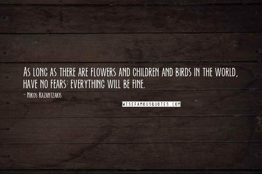 Nikos Kazantzakis Quotes: As long as there are flowers and children and birds in the world, have no fears: everything will be fine.