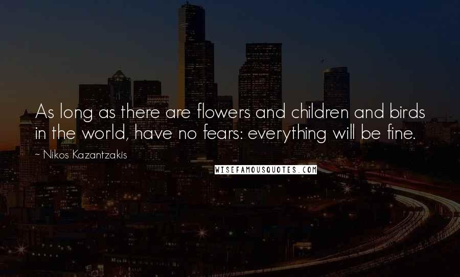 Nikos Kazantzakis Quotes: As long as there are flowers and children and birds in the world, have no fears: everything will be fine.