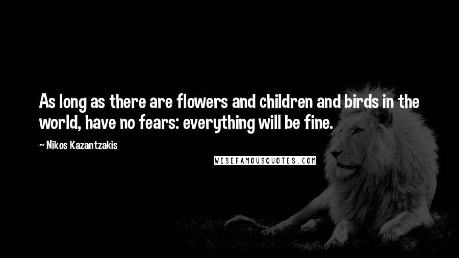 Nikos Kazantzakis Quotes: As long as there are flowers and children and birds in the world, have no fears: everything will be fine.