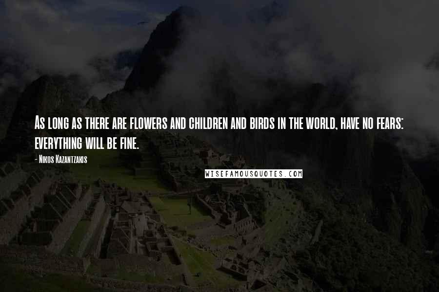 Nikos Kazantzakis Quotes: As long as there are flowers and children and birds in the world, have no fears: everything will be fine.