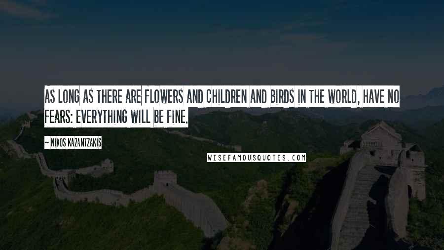 Nikos Kazantzakis Quotes: As long as there are flowers and children and birds in the world, have no fears: everything will be fine.