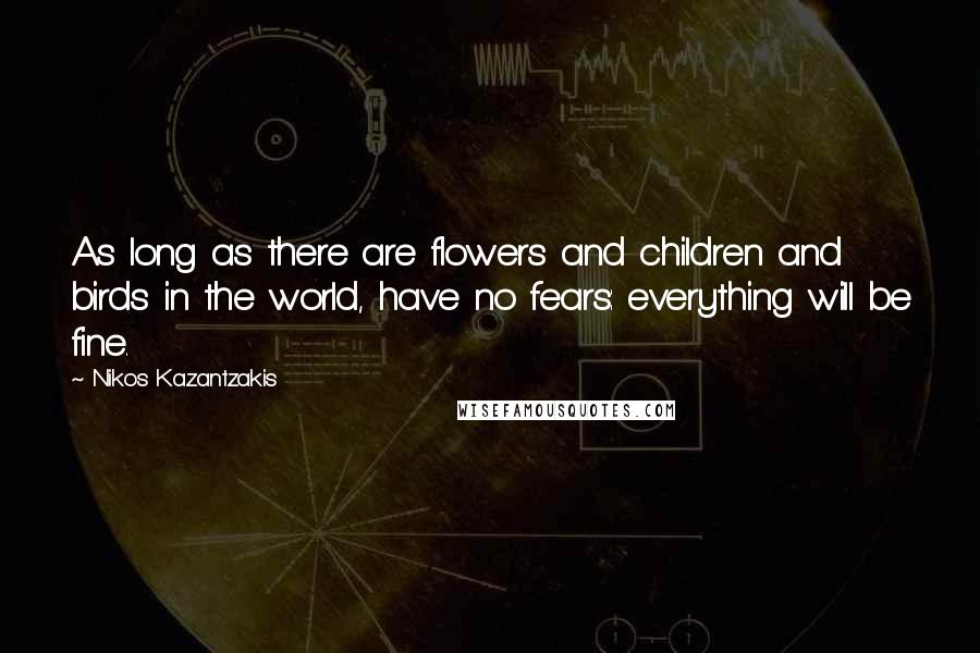 Nikos Kazantzakis Quotes: As long as there are flowers and children and birds in the world, have no fears: everything will be fine.