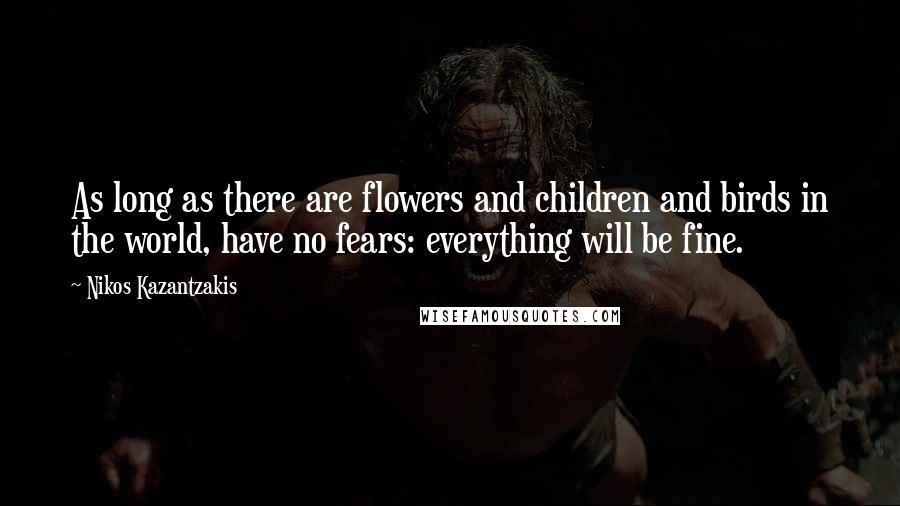 Nikos Kazantzakis Quotes: As long as there are flowers and children and birds in the world, have no fears: everything will be fine.