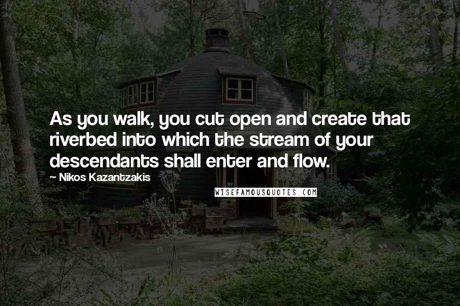 Nikos Kazantzakis Quotes: As you walk, you cut open and create that riverbed into which the stream of your descendants shall enter and flow.