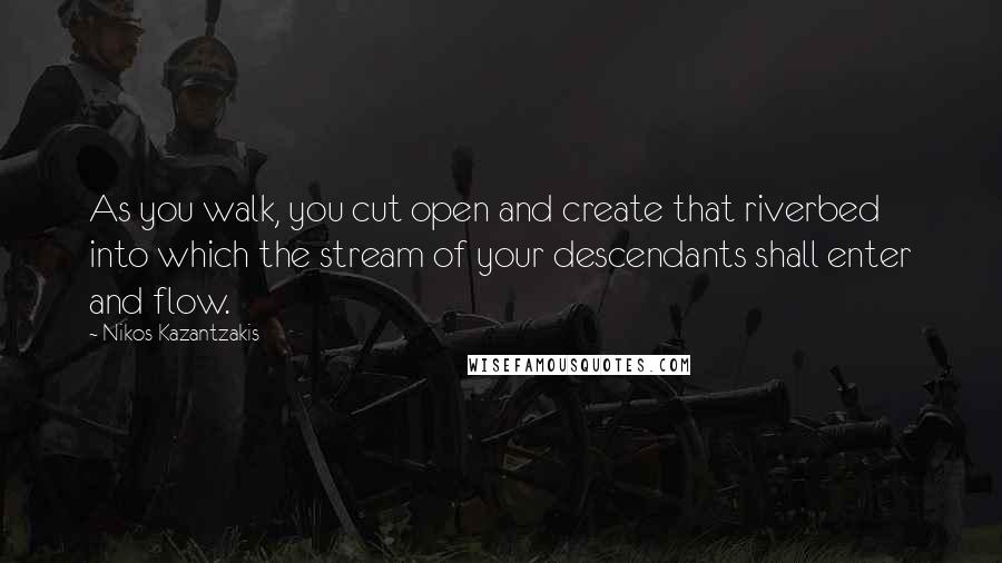 Nikos Kazantzakis Quotes: As you walk, you cut open and create that riverbed into which the stream of your descendants shall enter and flow.