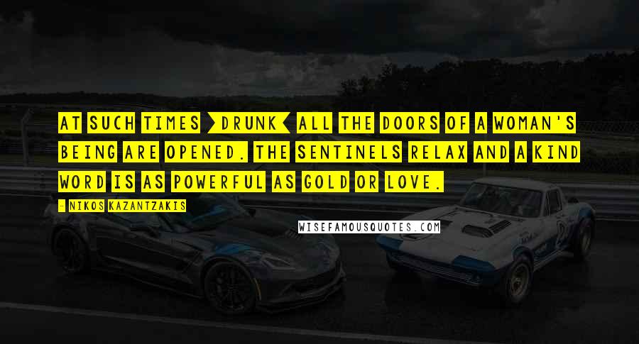 Nikos Kazantzakis Quotes: At such times [drunk] all the doors of a woman's being are opened. The sentinels relax and a kind word is as powerful as gold or love.