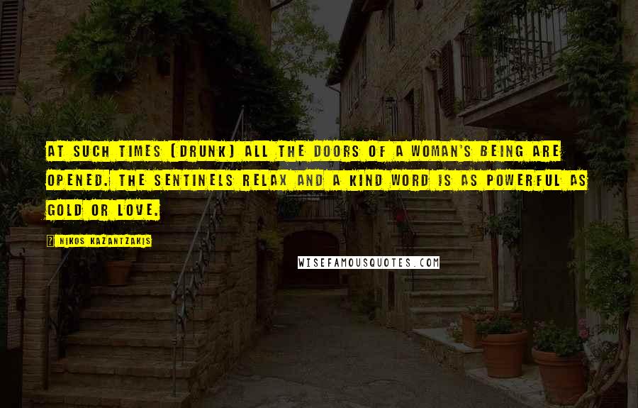 Nikos Kazantzakis Quotes: At such times [drunk] all the doors of a woman's being are opened. The sentinels relax and a kind word is as powerful as gold or love.