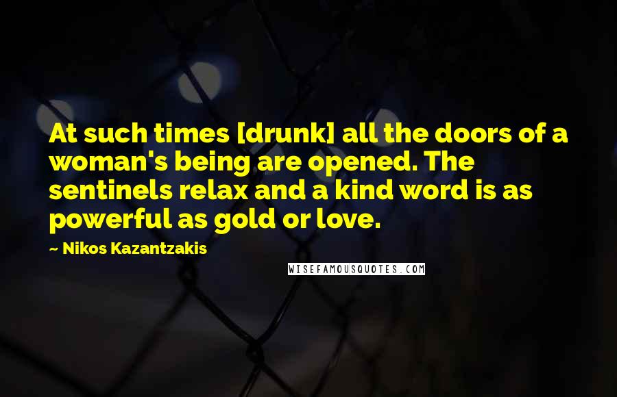 Nikos Kazantzakis Quotes: At such times [drunk] all the doors of a woman's being are opened. The sentinels relax and a kind word is as powerful as gold or love.