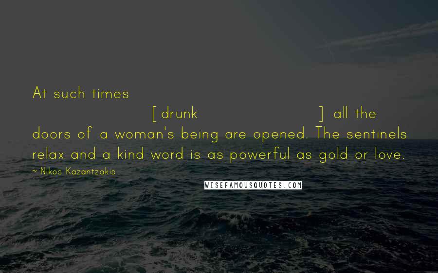 Nikos Kazantzakis Quotes: At such times [drunk] all the doors of a woman's being are opened. The sentinels relax and a kind word is as powerful as gold or love.