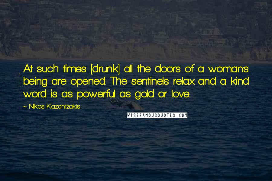 Nikos Kazantzakis Quotes: At such times [drunk] all the doors of a woman's being are opened. The sentinels relax and a kind word is as powerful as gold or love.