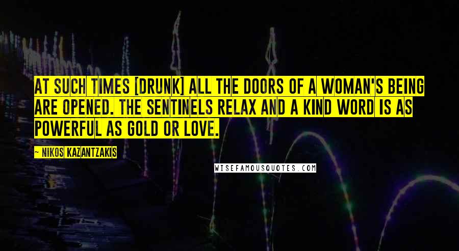 Nikos Kazantzakis Quotes: At such times [drunk] all the doors of a woman's being are opened. The sentinels relax and a kind word is as powerful as gold or love.