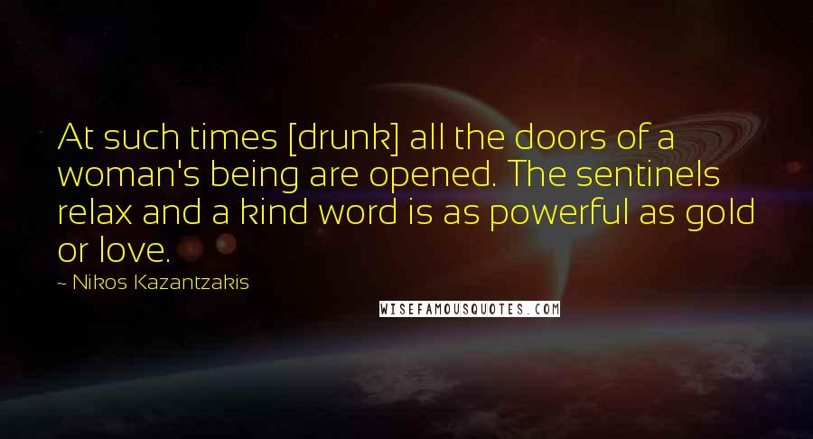 Nikos Kazantzakis Quotes: At such times [drunk] all the doors of a woman's being are opened. The sentinels relax and a kind word is as powerful as gold or love.