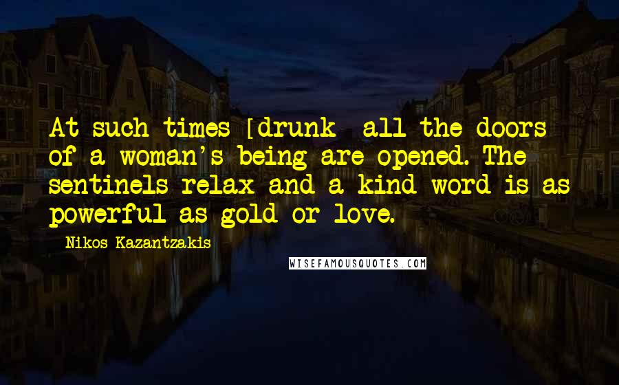 Nikos Kazantzakis Quotes: At such times [drunk] all the doors of a woman's being are opened. The sentinels relax and a kind word is as powerful as gold or love.