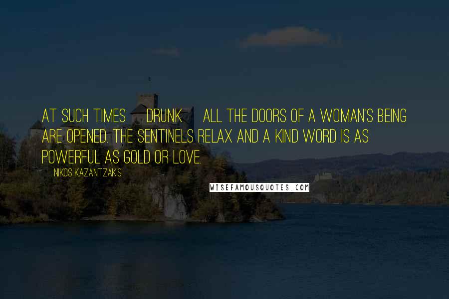 Nikos Kazantzakis Quotes: At such times [drunk] all the doors of a woman's being are opened. The sentinels relax and a kind word is as powerful as gold or love.