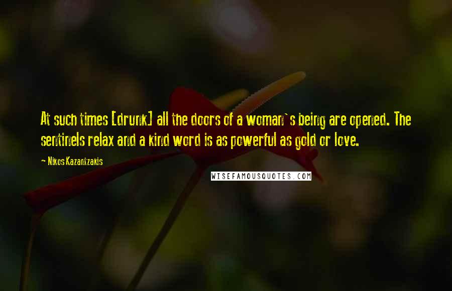 Nikos Kazantzakis Quotes: At such times [drunk] all the doors of a woman's being are opened. The sentinels relax and a kind word is as powerful as gold or love.