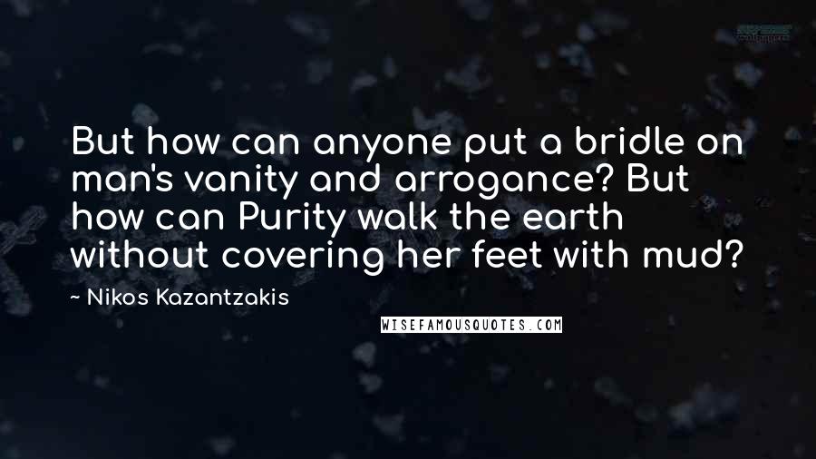 Nikos Kazantzakis Quotes: But how can anyone put a bridle on man's vanity and arrogance? But how can Purity walk the earth without covering her feet with mud?