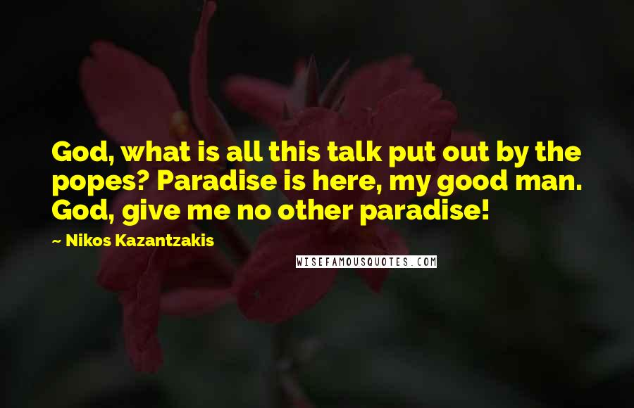 Nikos Kazantzakis Quotes: God, what is all this talk put out by the popes? Paradise is here, my good man. God, give me no other paradise!