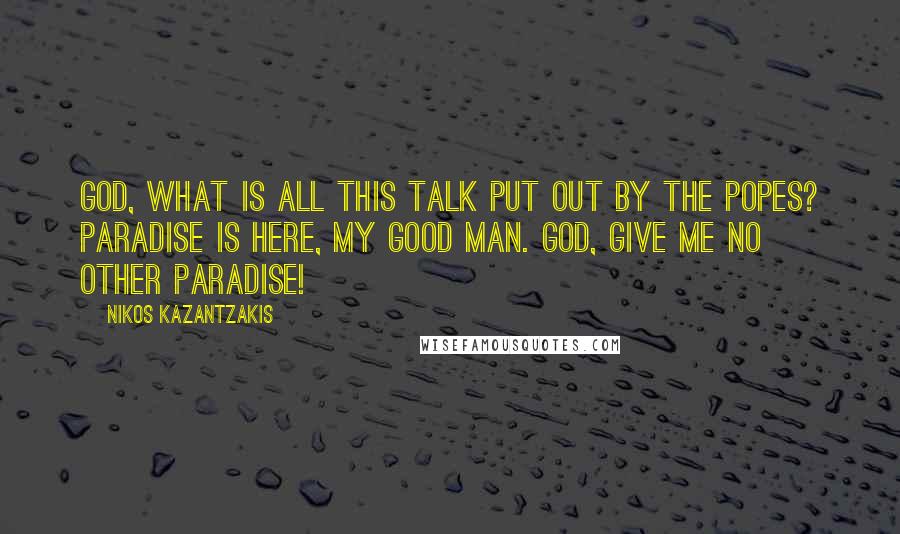 Nikos Kazantzakis Quotes: God, what is all this talk put out by the popes? Paradise is here, my good man. God, give me no other paradise!