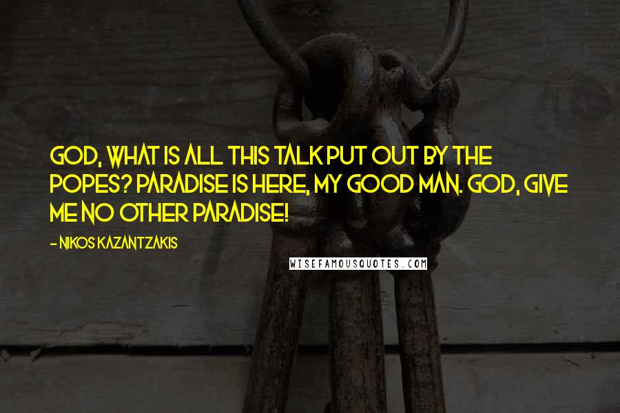 Nikos Kazantzakis Quotes: God, what is all this talk put out by the popes? Paradise is here, my good man. God, give me no other paradise!