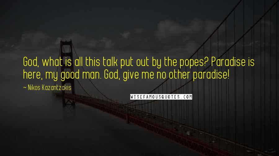 Nikos Kazantzakis Quotes: God, what is all this talk put out by the popes? Paradise is here, my good man. God, give me no other paradise!