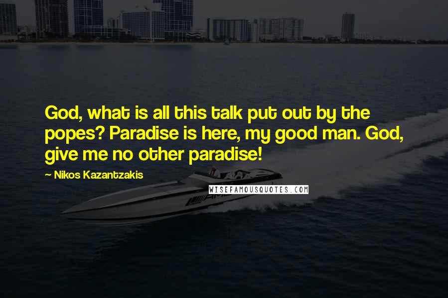 Nikos Kazantzakis Quotes: God, what is all this talk put out by the popes? Paradise is here, my good man. God, give me no other paradise!