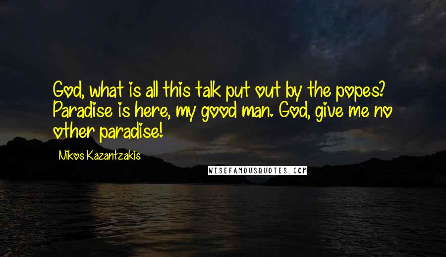 Nikos Kazantzakis Quotes: God, what is all this talk put out by the popes? Paradise is here, my good man. God, give me no other paradise!