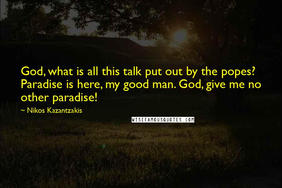 Nikos Kazantzakis Quotes: God, what is all this talk put out by the popes? Paradise is here, my good man. God, give me no other paradise!