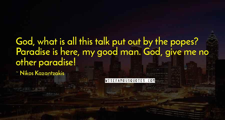Nikos Kazantzakis Quotes: God, what is all this talk put out by the popes? Paradise is here, my good man. God, give me no other paradise!