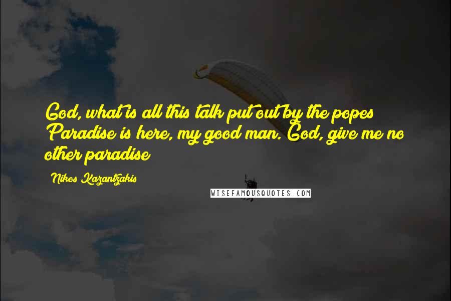 Nikos Kazantzakis Quotes: God, what is all this talk put out by the popes? Paradise is here, my good man. God, give me no other paradise!