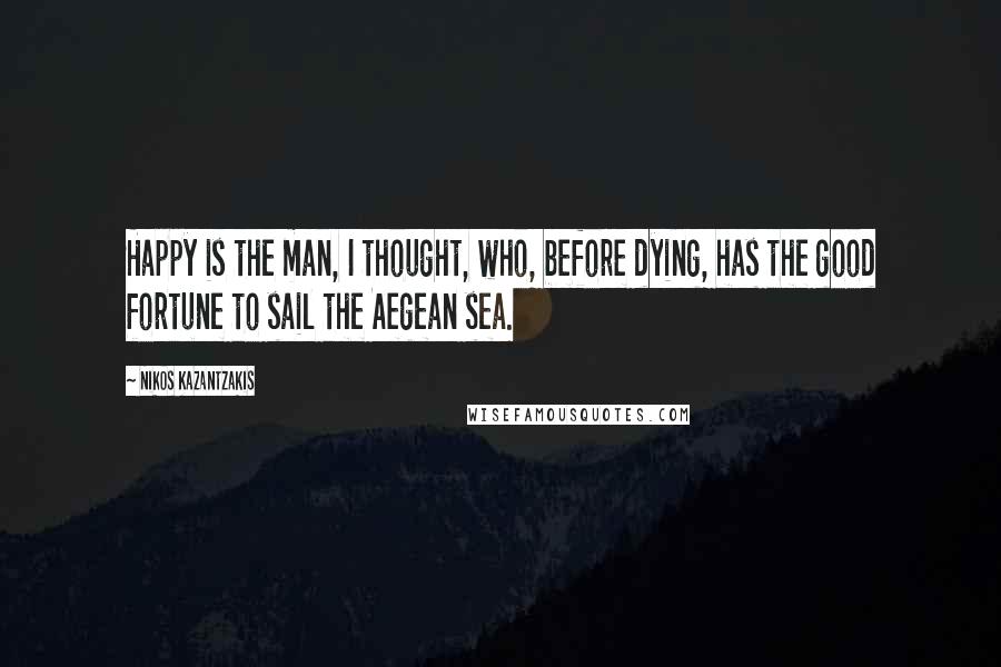 Nikos Kazantzakis Quotes: Happy is the man, I thought, who, before dying, has the good fortune to sail the Aegean sea.