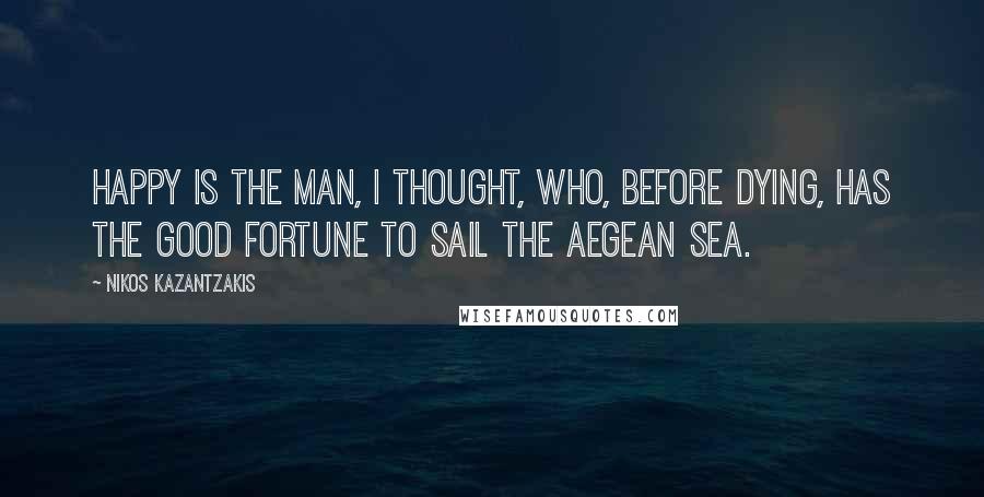 Nikos Kazantzakis Quotes: Happy is the man, I thought, who, before dying, has the good fortune to sail the Aegean sea.