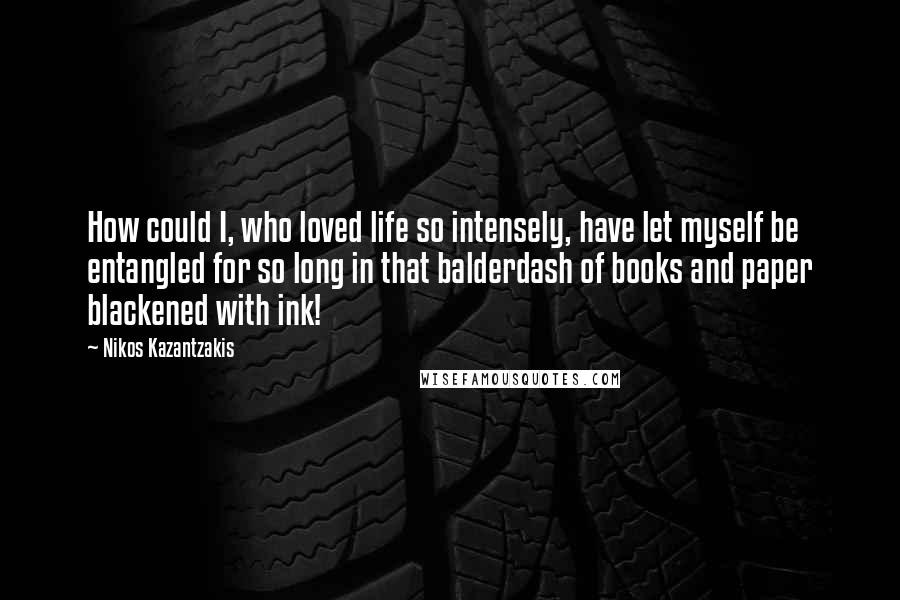 Nikos Kazantzakis Quotes: How could I, who loved life so intensely, have let myself be entangled for so long in that balderdash of books and paper blackened with ink!