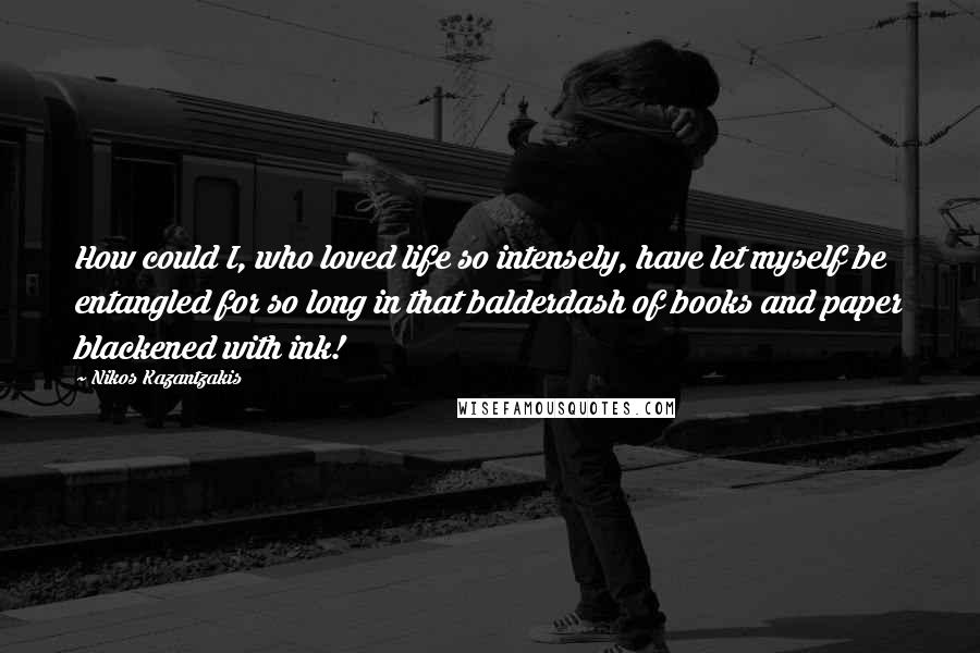 Nikos Kazantzakis Quotes: How could I, who loved life so intensely, have let myself be entangled for so long in that balderdash of books and paper blackened with ink!