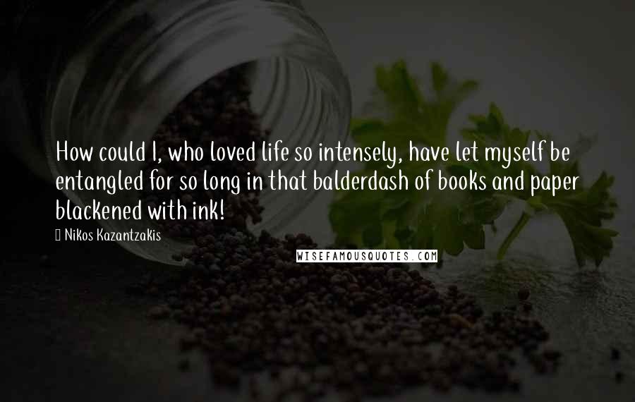 Nikos Kazantzakis Quotes: How could I, who loved life so intensely, have let myself be entangled for so long in that balderdash of books and paper blackened with ink!