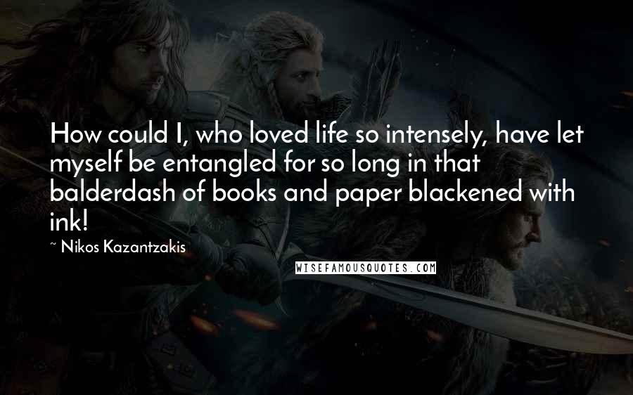 Nikos Kazantzakis Quotes: How could I, who loved life so intensely, have let myself be entangled for so long in that balderdash of books and paper blackened with ink!