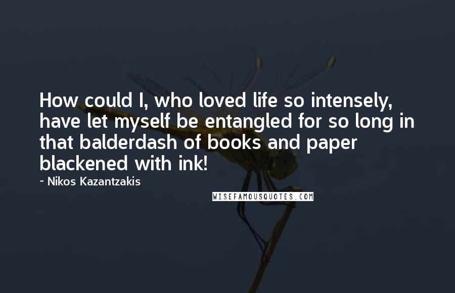 Nikos Kazantzakis Quotes: How could I, who loved life so intensely, have let myself be entangled for so long in that balderdash of books and paper blackened with ink!