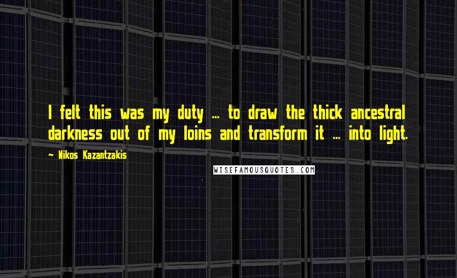 Nikos Kazantzakis Quotes: I felt this was my duty ... to draw the thick ancestral darkness out of my loins and transform it ... into light.