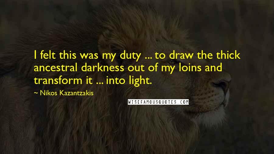Nikos Kazantzakis Quotes: I felt this was my duty ... to draw the thick ancestral darkness out of my loins and transform it ... into light.