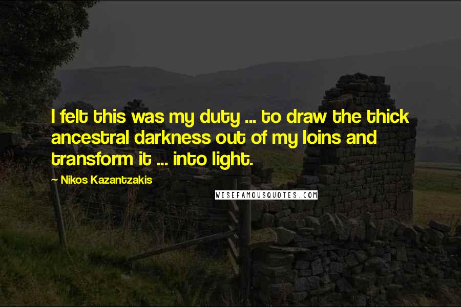 Nikos Kazantzakis Quotes: I felt this was my duty ... to draw the thick ancestral darkness out of my loins and transform it ... into light.