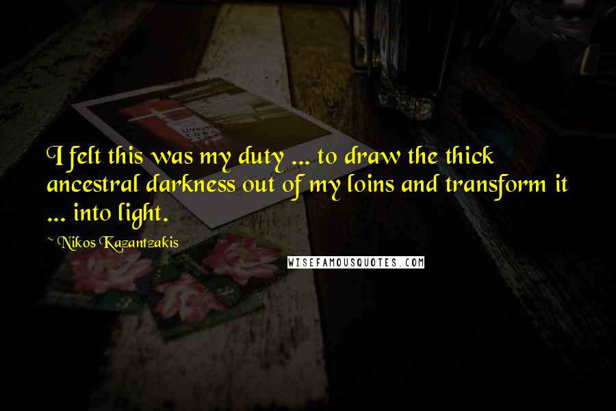Nikos Kazantzakis Quotes: I felt this was my duty ... to draw the thick ancestral darkness out of my loins and transform it ... into light.