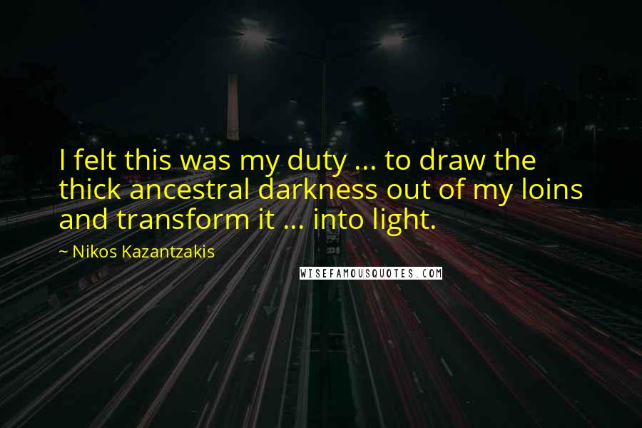 Nikos Kazantzakis Quotes: I felt this was my duty ... to draw the thick ancestral darkness out of my loins and transform it ... into light.