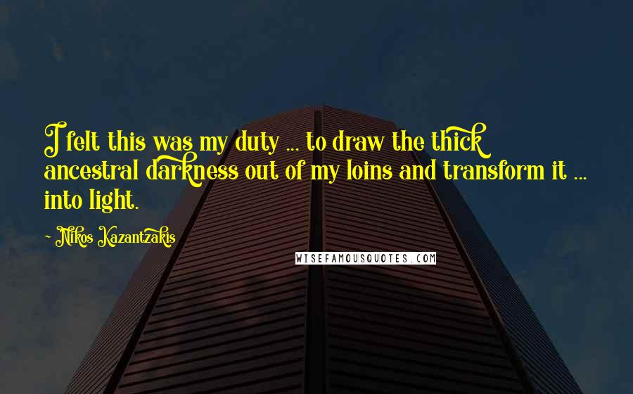 Nikos Kazantzakis Quotes: I felt this was my duty ... to draw the thick ancestral darkness out of my loins and transform it ... into light.