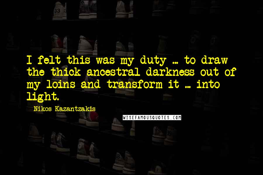 Nikos Kazantzakis Quotes: I felt this was my duty ... to draw the thick ancestral darkness out of my loins and transform it ... into light.