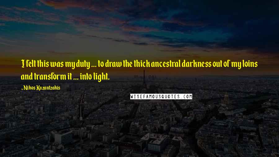 Nikos Kazantzakis Quotes: I felt this was my duty ... to draw the thick ancestral darkness out of my loins and transform it ... into light.