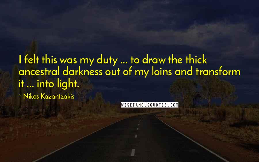 Nikos Kazantzakis Quotes: I felt this was my duty ... to draw the thick ancestral darkness out of my loins and transform it ... into light.