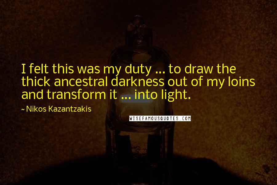 Nikos Kazantzakis Quotes: I felt this was my duty ... to draw the thick ancestral darkness out of my loins and transform it ... into light.