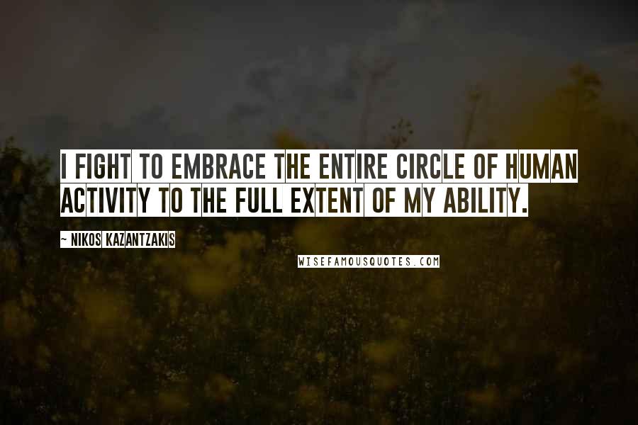 Nikos Kazantzakis Quotes: I fight to embrace the entire circle of human activity to the full extent of my ability.
