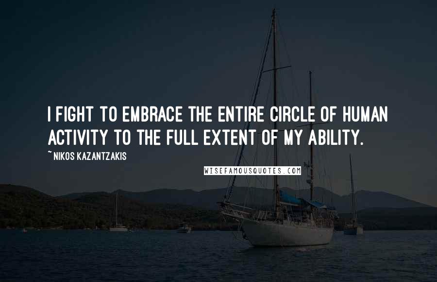 Nikos Kazantzakis Quotes: I fight to embrace the entire circle of human activity to the full extent of my ability.