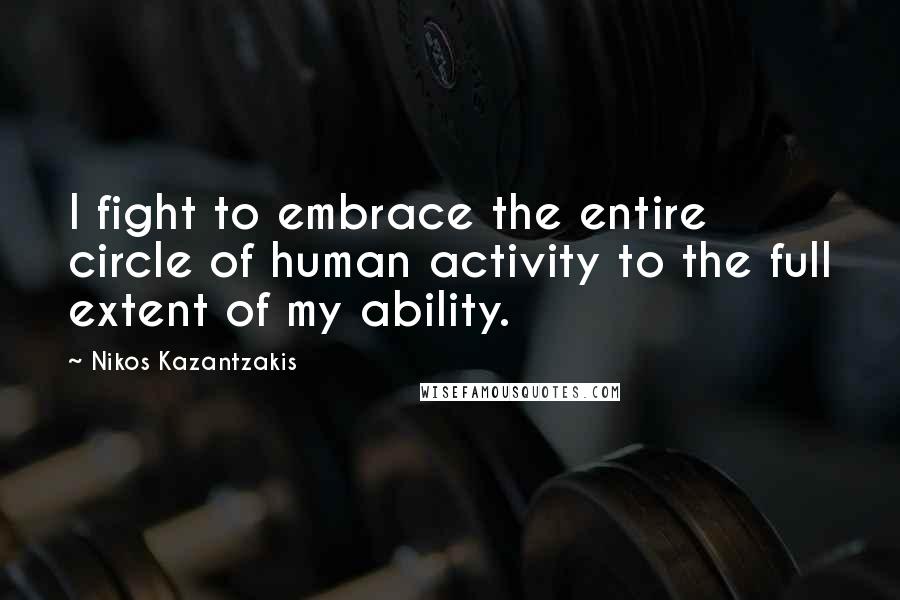Nikos Kazantzakis Quotes: I fight to embrace the entire circle of human activity to the full extent of my ability.