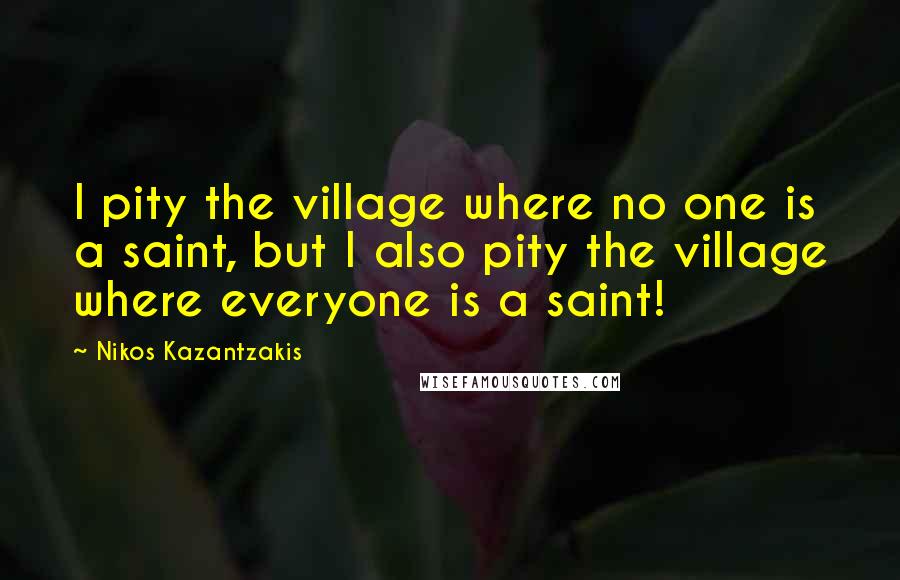 Nikos Kazantzakis Quotes: I pity the village where no one is a saint, but I also pity the village where everyone is a saint!